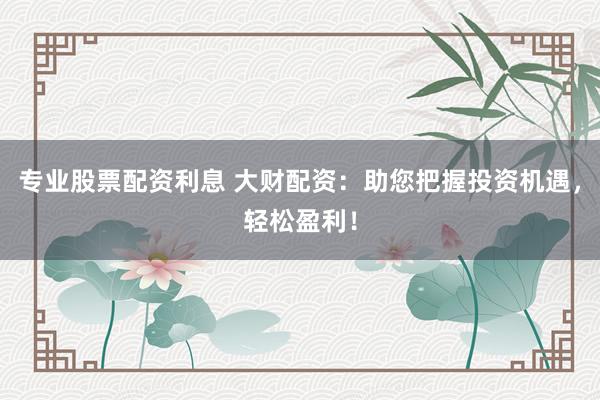 专业股票配资利息 大财配资：助您把握投资机遇，轻松盈利！