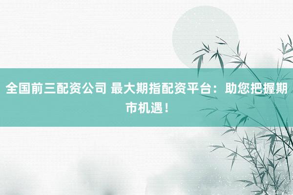 全国前三配资公司 最大期指配资平台：助您把握期市机遇！