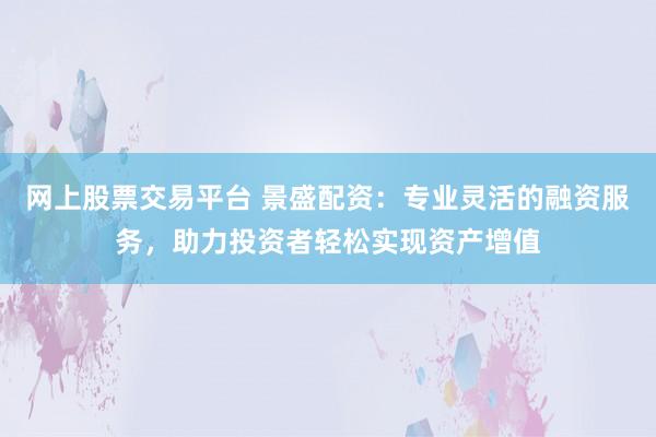 网上股票交易平台 景盛配资：专业灵活的融资服务，助力投资者轻松实现资产增值
