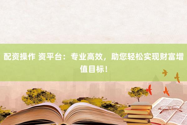配资操作 资平台：专业高效，助您轻松实现财富增值目标！
