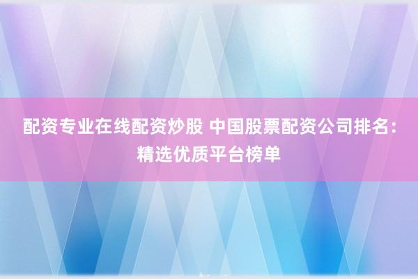 配资专业在线配资炒股 中国股票配资公司排名：精选优质平台榜单