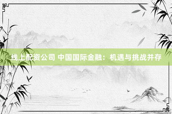 线上配资公司 中国国际金融：机遇与挑战并存