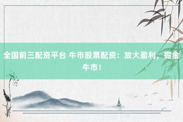 全国前三配资平台 牛市股票配资：放大盈利，掘金牛市！