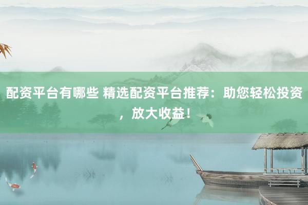 配资平台有哪些 精选配资平台推荐：助您轻松投资，放大收益！
