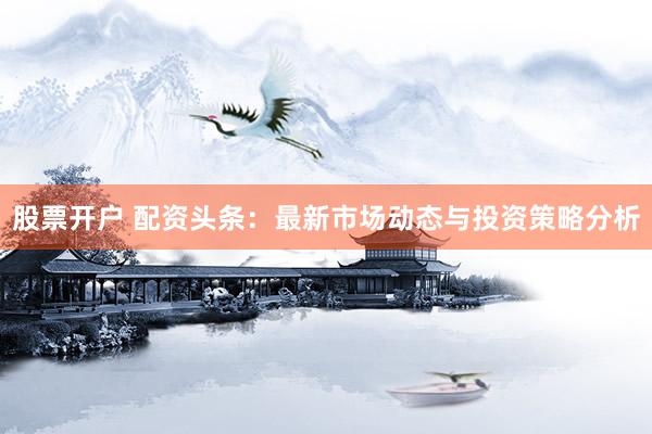 股票开户 配资头条：最新市场动态与投资策略分析