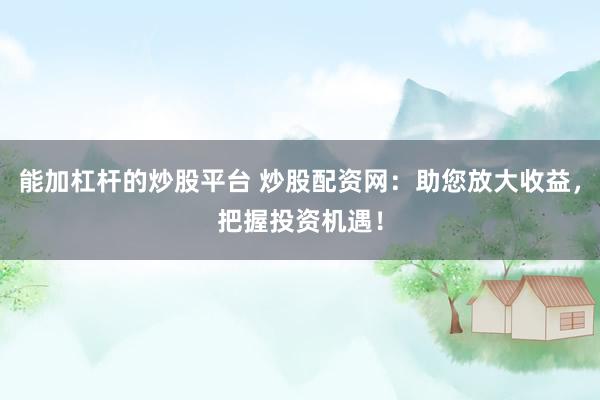 能加杠杆的炒股平台 炒股配资网：助您放大收益，把握投资机遇！