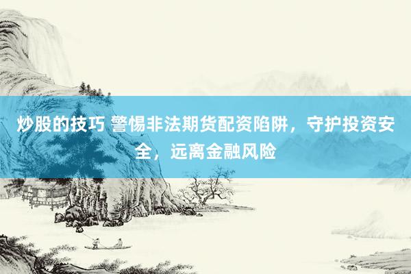 炒股的技巧 警惕非法期货配资陷阱，守护投资安全，远离金融风险