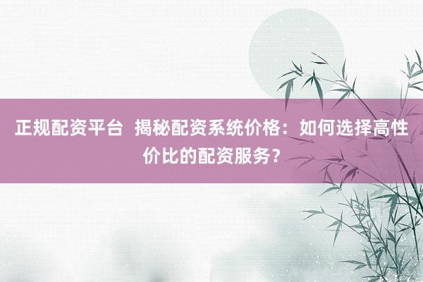 正规配资平台  揭秘配资系统价格：如何选择高性价比的配资服务？