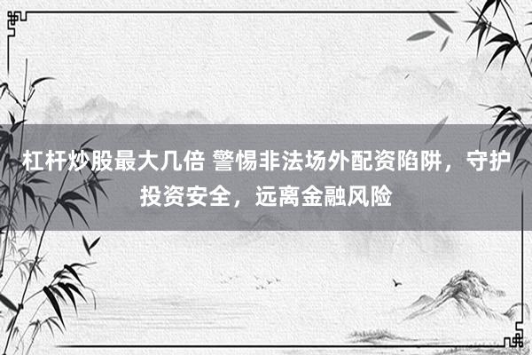 杠杆炒股最大几倍 警惕非法场外配资陷阱，守护投资安全，远离金融风险