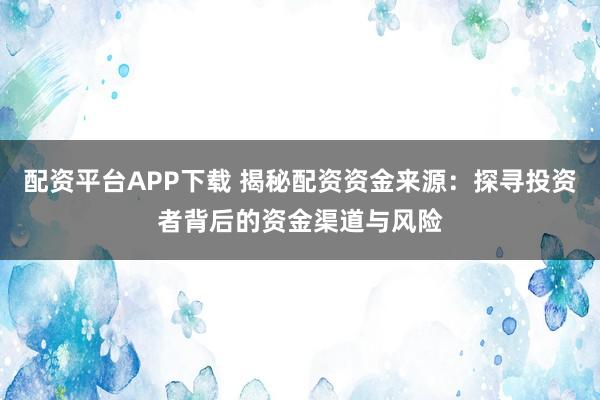 配资平台APP下载 揭秘配资资金来源：探寻投资者背后的资金渠道与风险