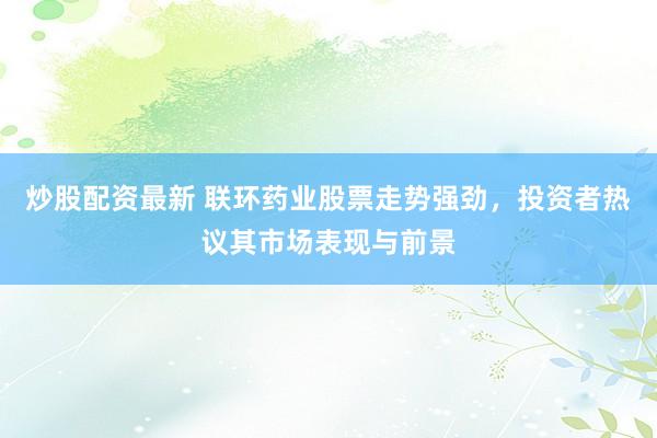 炒股配资最新 联环药业股票走势强劲，投资者热议其市场表现与前景