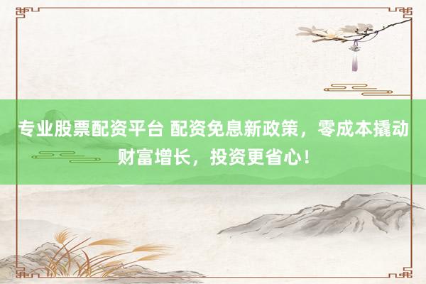 专业股票配资平台 配资免息新政策，零成本撬动财富增长，投资更省心！