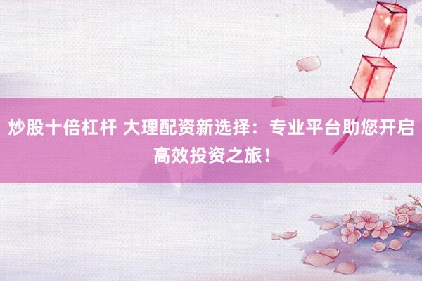炒股十倍杠杆 大理配资新选择：专业平台助您开启高效投资之旅！