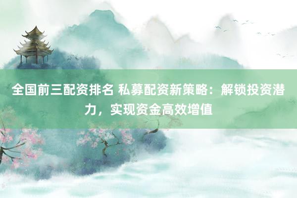 全国前三配资排名 私募配资新策略：解锁投资潜力，实现资金高效增值