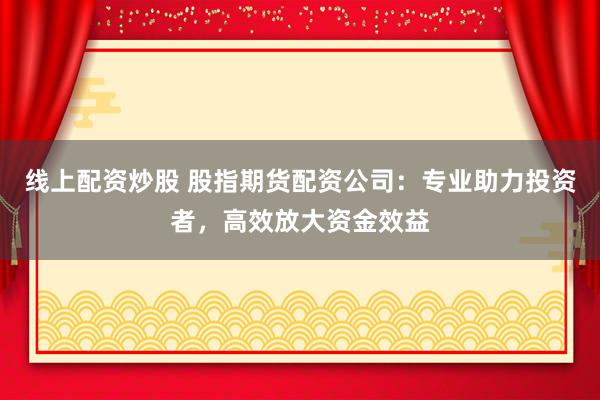 线上配资炒股 股指期货配资公司：专业助力投资者，高效放大资金效益