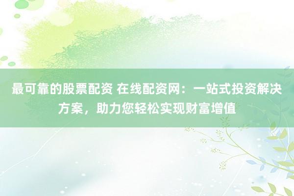 最可靠的股票配资 在线配资网：一站式投资解决方案，助力您轻松实现财富增值