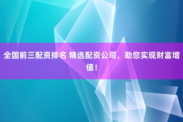 全国前三配资排名 精选配资公司，助您实现财富增值！