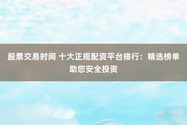 股票交易时间 十大正规配资平台排行：精选榜单助您安全投资