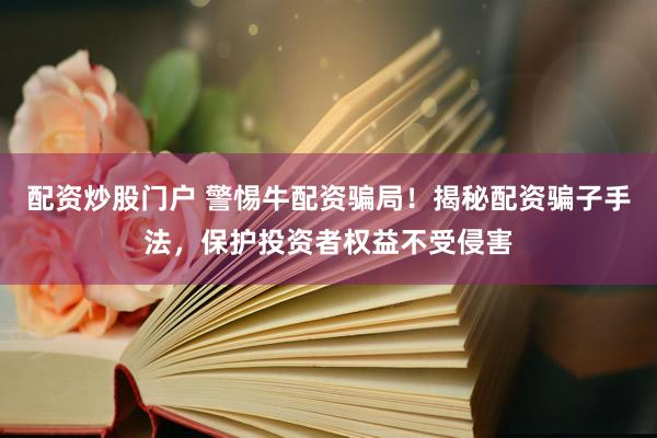 配资炒股门户 警惕牛配资骗局！揭秘配资骗子手法，保护投资者权益不受侵害