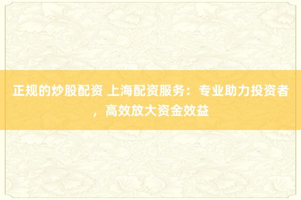 正规的炒股配资 上海配资服务：专业助力投资者，高效放大资金效益