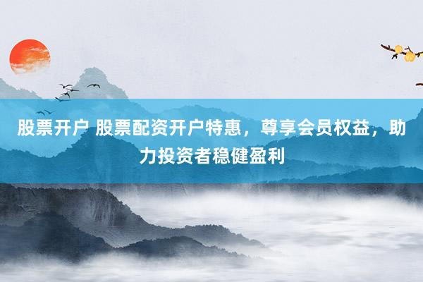 股票开户 股票配资开户特惠，尊享会员权益，助力投资者稳健盈利