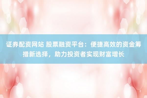 证券配资网站 股票融资平台：便捷高效的资金筹措新选择，助力投资者实现财富增长