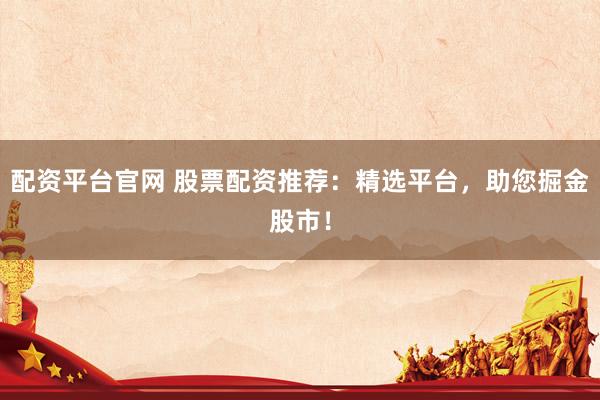 配资平台官网 股票配资推荐：精选平台，助您掘金股市！