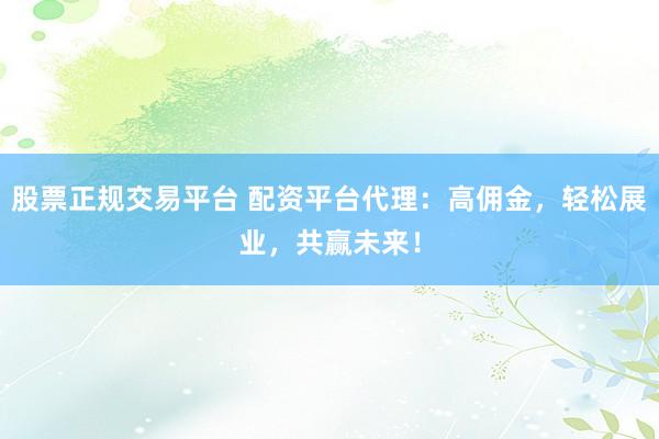 股票正规交易平台 配资平台代理：高佣金，轻松展业，共赢未来！