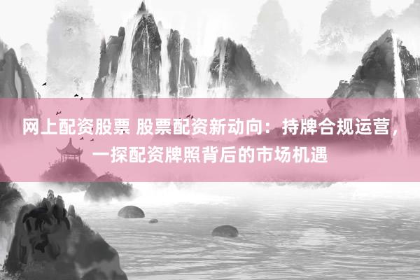 网上配资股票 股票配资新动向：持牌合规运营，一探配资牌照背后的市场机遇