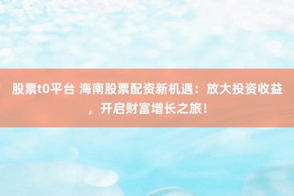 股票t0平台 海南股票配资新机遇：放大投资收益，开启财富增长之旅！