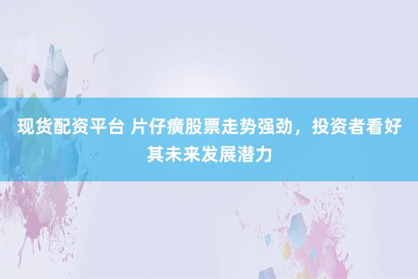 现货配资平台 片仔癀股票走势强劲，投资者看好其未来发展潜力