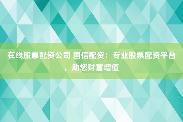 在线股票配资公司 国信配资：专业股票配资平台，助您财富增值