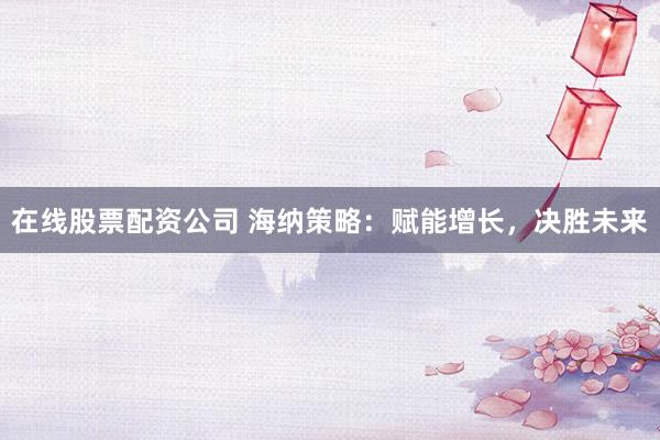 在线股票配资公司 海纳策略：赋能增长，决胜未来