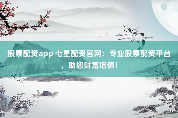 股票配资app 七星配资官网：专业股票配资平台，助您财富增值！