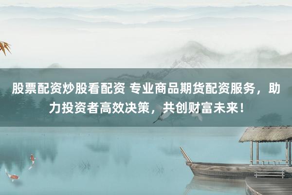 股票配资炒股看配资 专业商品期货配资服务，助力投资者高效决策，共创财富未来！