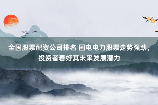 全国股票配资公司排名 国电电力股票走势强劲，投资者看好其未来发展潜力