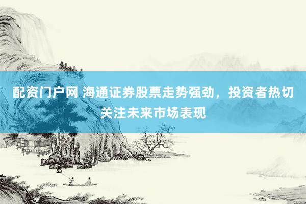 配资门户网 海通证券股票走势强劲，投资者热切关注未来市场表现