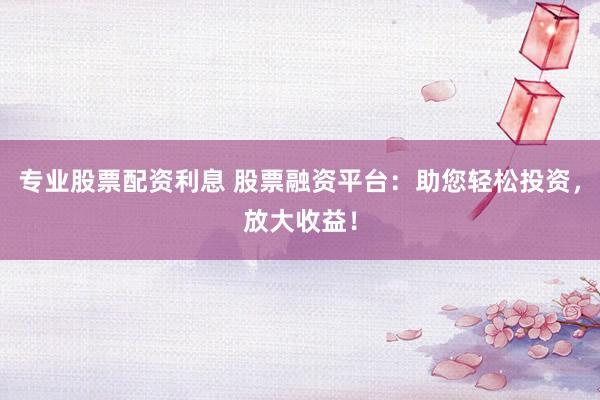 专业股票配资利息 股票融资平台：助您轻松投资，放大收益！