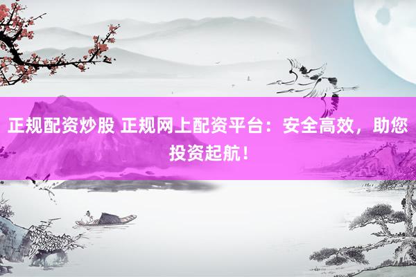 正规配资炒股 正规网上配资平台：安全高效，助您投资起航！