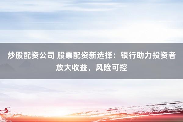 炒股配资公司 股票配资新选择：银行助力投资者放大收益，风险可控