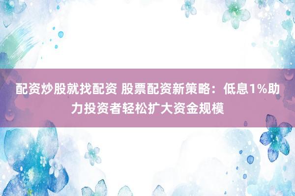 配资炒股就找配资 股票配资新策略：低息1%助力投资者轻松扩大资金规模