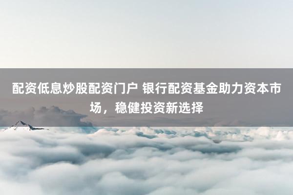 配资低息炒股配资门户 银行配资基金助力资本市场，稳健投资新选择