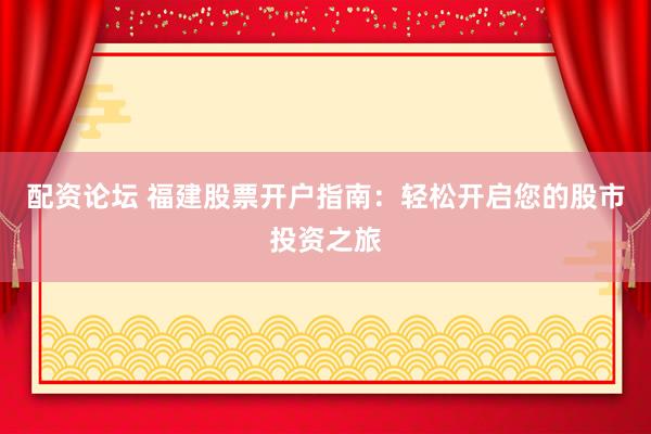 配资论坛 福建股票开户指南：轻松开启您的股市投资之旅