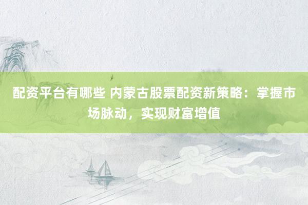 配资平台有哪些 内蒙古股票配资新策略：掌握市场脉动，实现财富增值