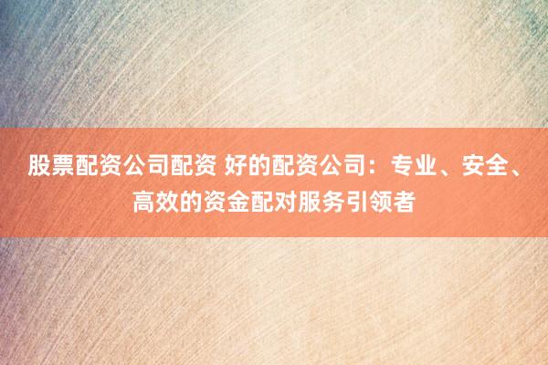 股票配资公司配资 好的配资公司：专业、安全、高效的资金配对服务引领者