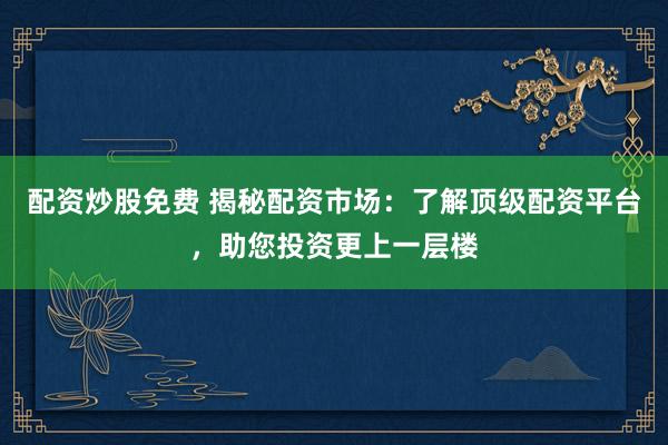配资炒股免费 揭秘配资市场：了解顶级配资平台，助您投资更上一层楼