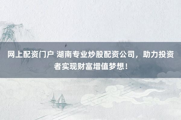 网上配资门户 湖南专业炒股配资公司，助力投资者实现财富增值梦想！