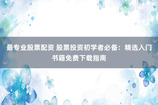 最专业股票配资 股票投资初学者必备：精选入门书籍免费下载指南