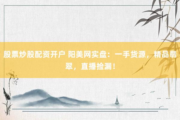 股票炒股配资开户 阳美网实盘：一手货源，精品翡翠，直播捡漏！