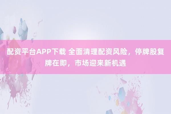 配资平台APP下载 全面清理配资风险，停牌股复牌在即，市场迎来新机遇